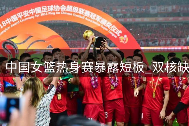 中国女篮热身赛暴露短板 双核缺阵不敌尼日利亚