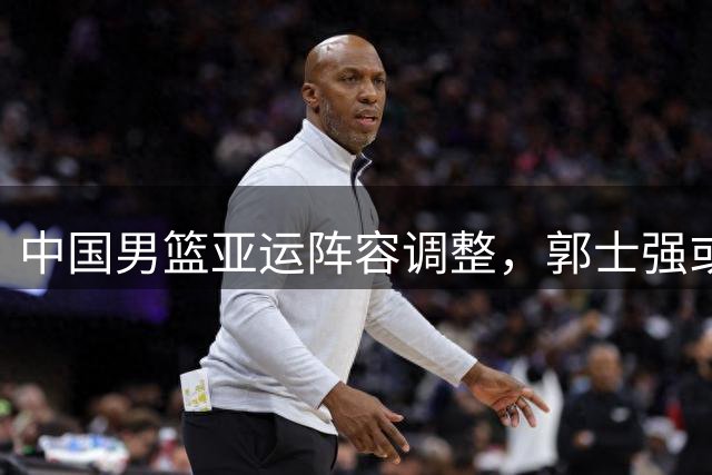 中国男篮亚运阵容调整，郭士强或将启用新核心