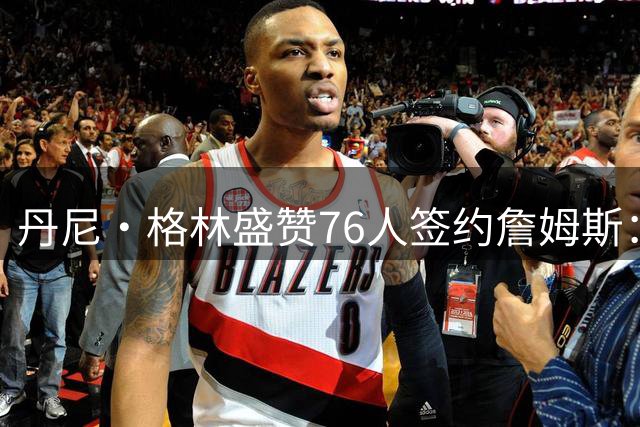 丹尼·格林盛赞76人签约詹姆斯：费城迎来黄金时代