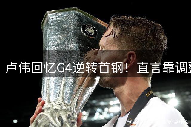 卢伟回忆G4逆转首钢！直言靠调整取胜，球迷反问：没大白边能赢？
