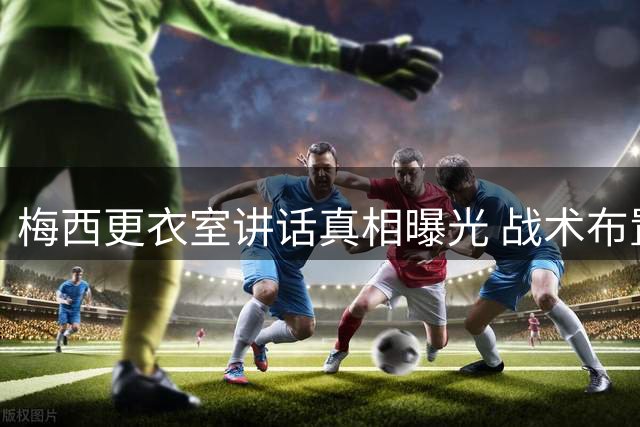 梅西更衣室讲话真相曝光 战术布置遭误读引风波