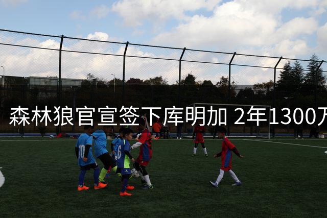 森林狼官宣签下库明加 2年1300万合约锁定潜力锋线