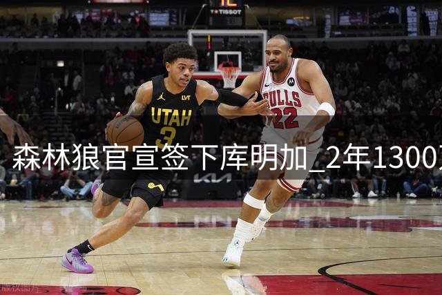 森林狼官宣签下库明加 2年1300万合约锁定潜力锋线