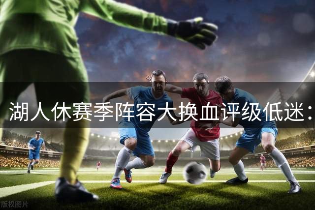 湖人休赛季阵容大换血评级低迷：詹姆斯离队后如何重构竞争力？