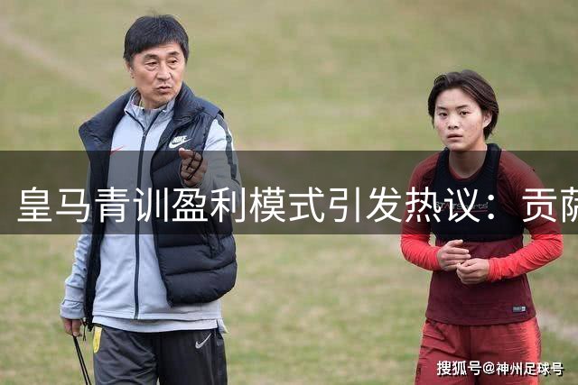 皇马青训盈利模式引发热议：贡萨洛离队原因分析