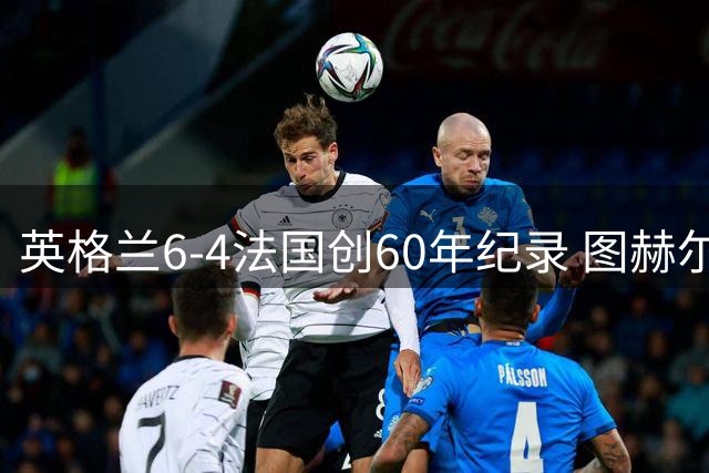 英格兰6-4法国创60年纪录 图赫尔强势回应质疑