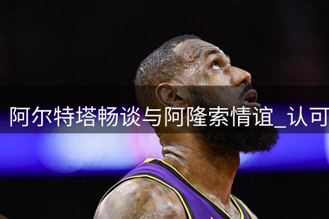 阿尔特塔畅谈与阿隆索情谊 认可枪手夏窗引援工作