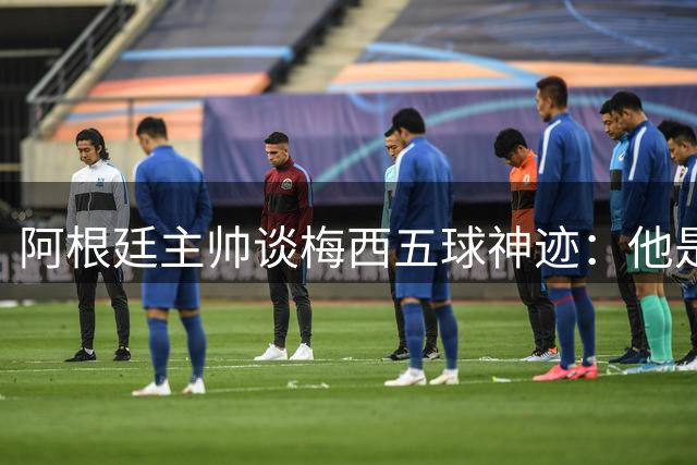 阿根廷主帅谈梅西五球神迹：他是足坛无价瑰宝