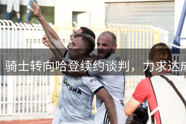骑士转向哈登续约谈判，力求达成双赢协议
