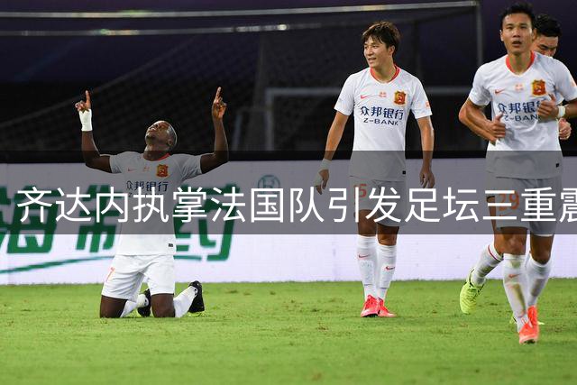 齐达内执掌法国队引发足坛三重震：西甲怒斥FIFA扩军 皇马紧盯罗德里