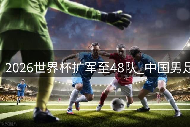 2026世界杯扩军至48队 中国男足能否把握历史机遇