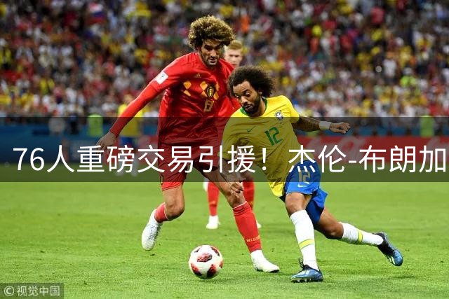76人重磅交易引援！杰伦-布朗加盟费城共建争冠阵容