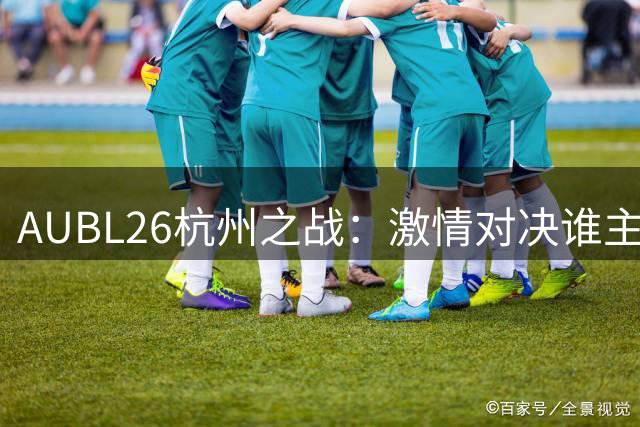 AUBL26杭州之战：激情对决谁主沉浮？